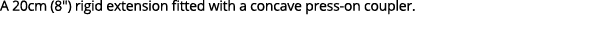 A 20cm (8\“) rigid extension fitted with a concave press on coupler.