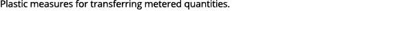 Plastic measures for transferring metered quantities.