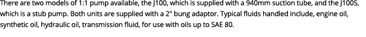 There are two models of 1:1 pump available, the J100, which is supplied with a 940mm suction tube, and the J100S, whi...