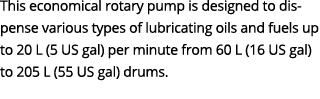 This economical rotary pump is designed to dispense various types of lubricating oils and fuels up to 20 L (5 US gal)...