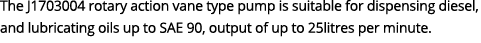The J1703004 rotary action vane type pump is suitable for dispensing diesel, and lubricating oils up to SAE 90, outpu...